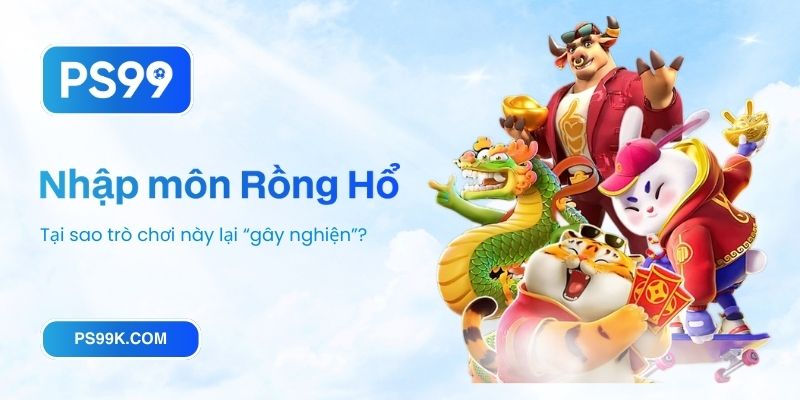Nhập môn Rồng Hổ PS99_ Tại sao trò chơi này lại “gây nghiện”